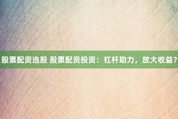 股票配资选股 股票配资投资：杠杆助力，放大收益？