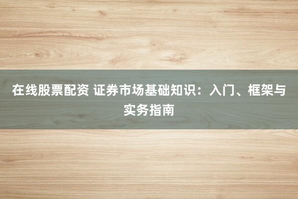 在线股票配资 证券市场基础知识：入门、框架与实务指南
