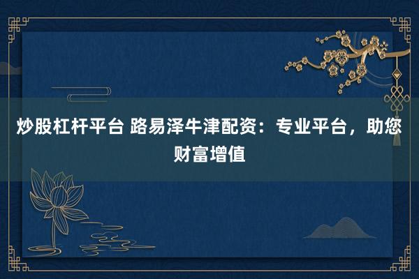 炒股杠杆平台 路易泽牛津配资：专业平台，助您财富增值