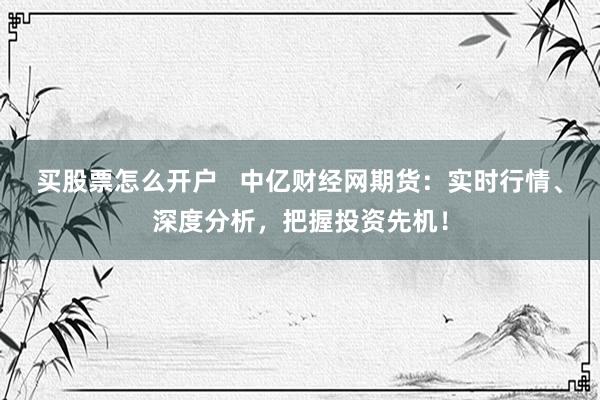 买股票怎么开户   中亿财经网期货：实时行情、深度分析，把握投资先机！