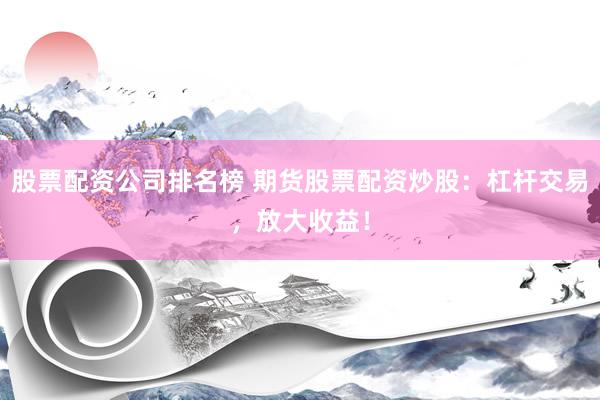 股票配资公司排名榜 期货股票配资炒股：杠杆交易，放大收益！