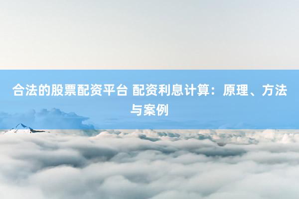合法的股票配资平台 配资利息计算：原理、方法与案例