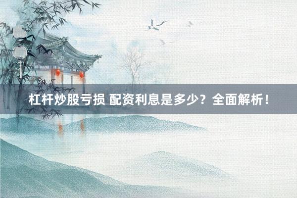 杠杆炒股亏损 配资利息是多少？全面解析！
