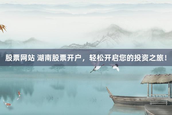 股票网站 湖南股票开户，轻松开启您的投资之旅！