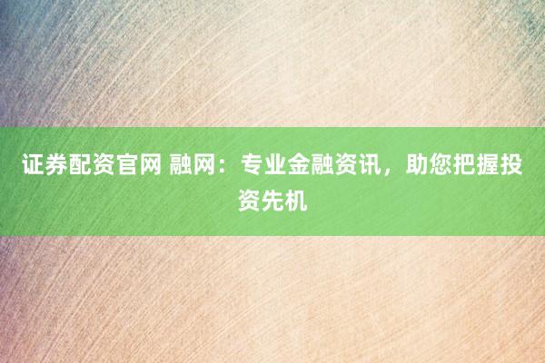 证券配资官网 融网：专业金融资讯，助您把握投资先机