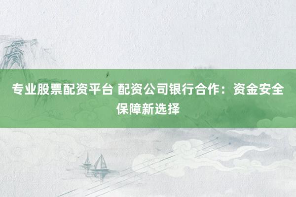 专业股票配资平台 配资公司银行合作：资金安全保障新选择