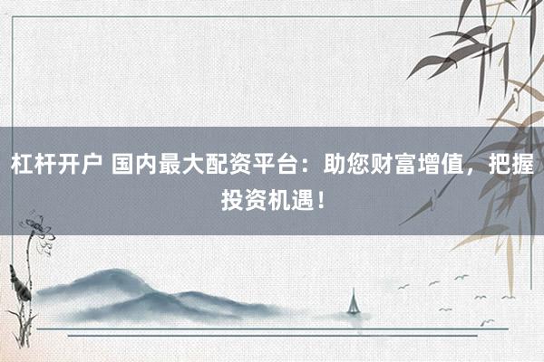 杠杆开户 国内最大配资平台：助您财富增值，把握投资机遇！