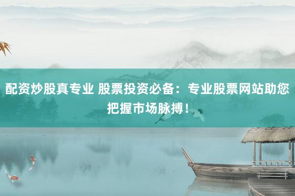 配资炒股真专业 股票投资必备：专业股票网站助您把握市场脉搏！