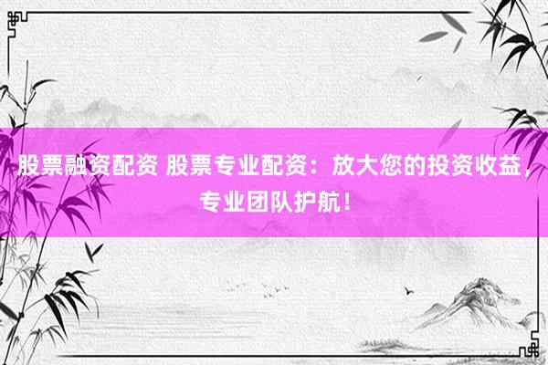 股票融资配资 股票专业配资：放大您的投资收益，专业团队护航！