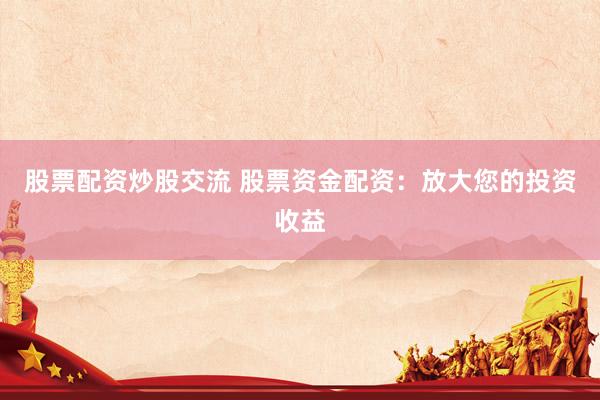 股票配资炒股交流 股票资金配资：放大您的投资收益