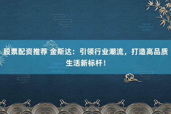 股票配资推荐 金斯达：引领行业潮流，打造高品质生活新标杆！