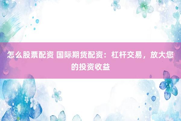 怎么股票配资 国际期货配资：杠杆交易，放大您的投资收益