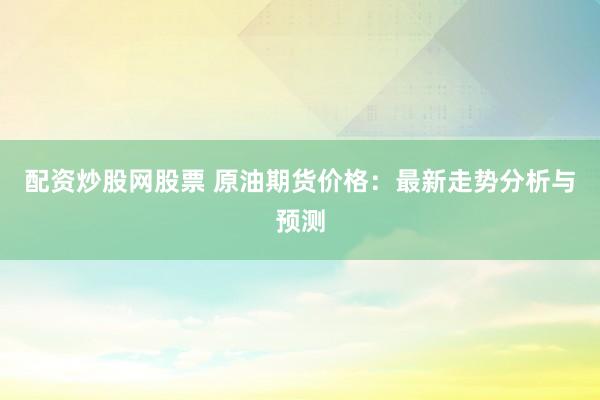 配资炒股网股票 原油期货价格:最新走势分析与预测
