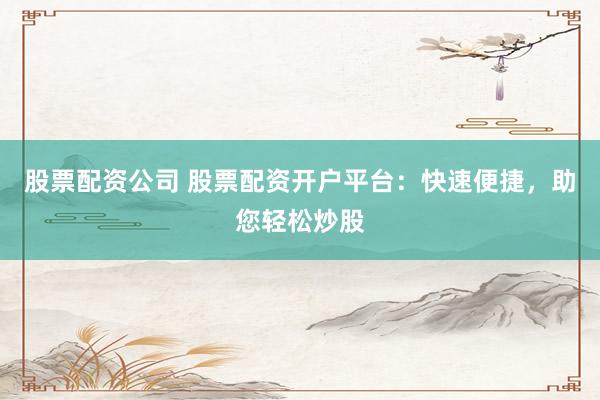 股票配资公司 股票配资开户平台：快速便捷，助您轻松炒股