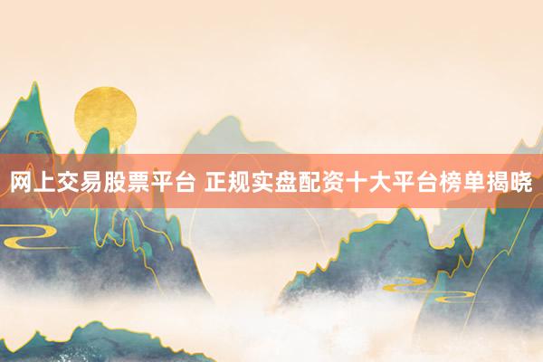 网上交易股票平台 正规实盘配资十大平台榜单揭晓