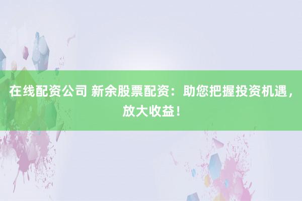 在线配资公司 新余股票配资：助您把握投资机遇，放大收益！