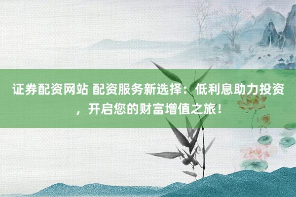 证券配资网站 配资服务新选择:低利息助力投资,开启您的财富增值之旅!
