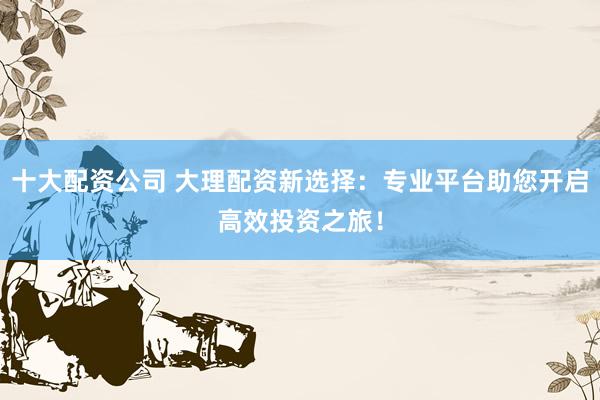 十大配资公司 大理配资新选择:专业平台助您开启高效投资之旅!