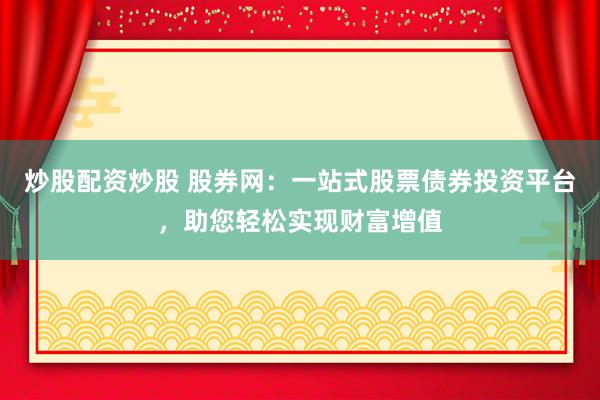 炒股配资炒股 股券网：一站式股票债券投资平台，助您轻松实现财富增值