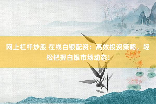 网上杠杆炒股 在线白银配资：高效投资策略，轻松把握白银市场动态！