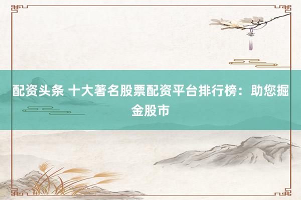 配资头条 十大著名股票配资平台排行榜：助您掘金股市
