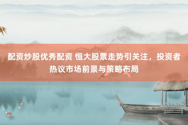 配资炒股优秀配资 恒大股票走势引关注，投资者热议市场前景与策略布局