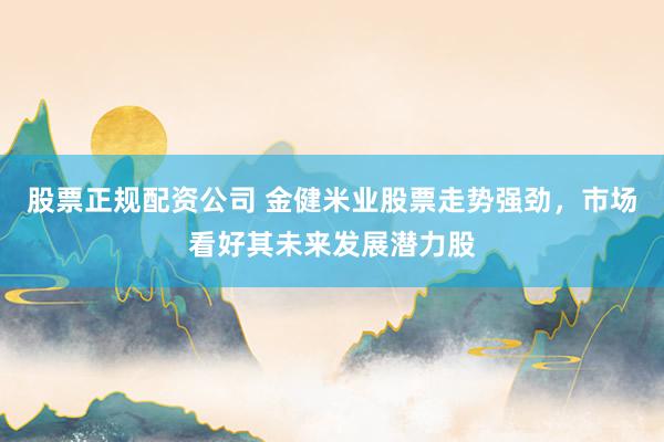 股票正规配资公司 金健米业股票走势强劲,市场看好其未来发展潜力股