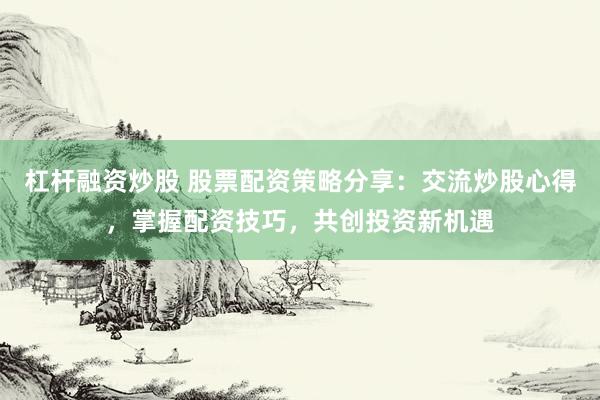 杠杆融资炒股 股票配资策略分享：交流炒股心得，掌握配资技巧，共创投资新机遇
