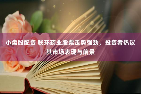 小盘股配资 联环药业股票走势强劲，投资者热议其市场表现与前景