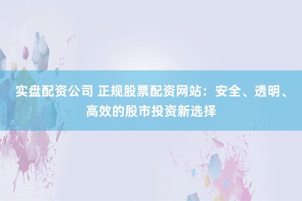 实盘配资公司 正规股票配资网站:安全、透明、高效的股市投资新选择