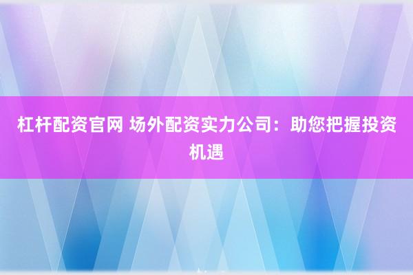 杠杆配资官网 场外配资实力公司：助您把握投资机遇
