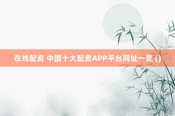 在线配资 中国十大配资APP平台网址一览 ()