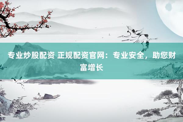 专业炒股配资 正规配资官网：专业安全，助您财富增长