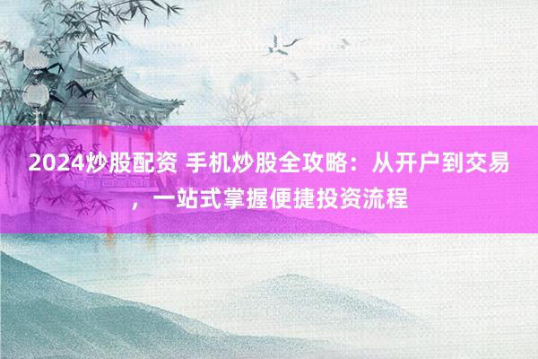 2024炒股配资 手机炒股全攻略：从开户到交易，一站式掌握便捷投资流程