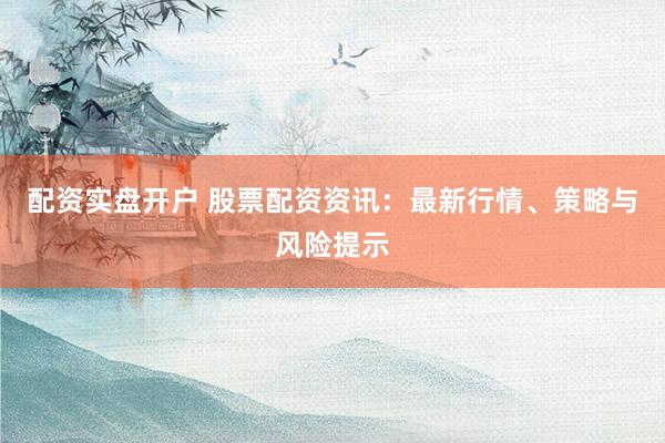 配资实盘开户 股票配资资讯：最新行情、策略与风险提示