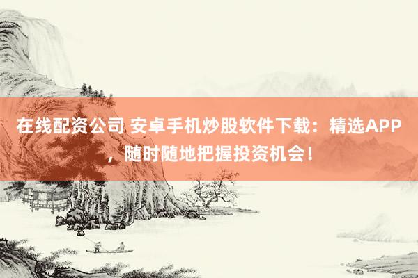 在线配资公司 安卓手机炒股软件下载：精选APP，随时随地把握投资机会！