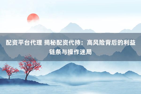配资平台代理 揭秘配资代持：高风险背后的利益链条与操作迷局